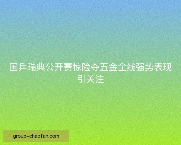 国乒瑞典公开赛惊险夺五金全线强势表现引关注