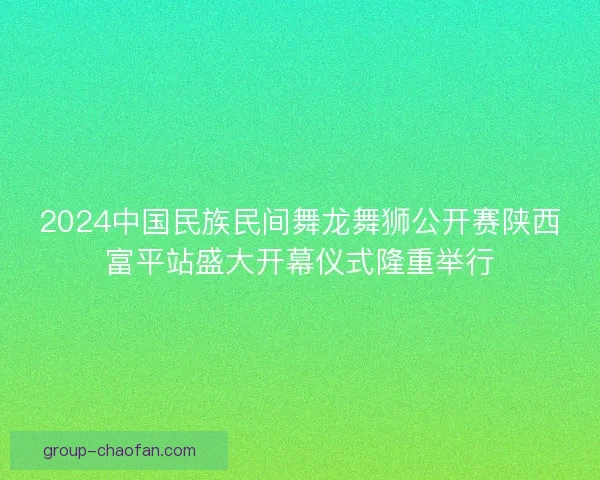 2024中国民族民间舞龙舞狮公开赛陕西富平站盛大开幕仪式隆重举行