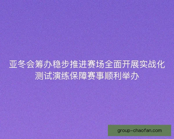 亚冬会筹办稳步推进赛场全面开展实战化测试演练保障赛事顺利举办